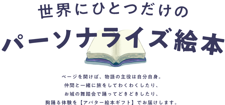 世界にひとつだけのパーソナライズ絵本 ページを開けば、者方の主役は自分自身。仲間と一緒に旅をしてわくわくしたり、お城の舞踏会で踊ってどきどきしたり、胸踊る体験を【アバター絵本ギフト】でお届けします。